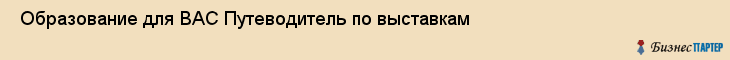  Образование для ВАС Путеводитель по выставкам , Санкт-Петербург