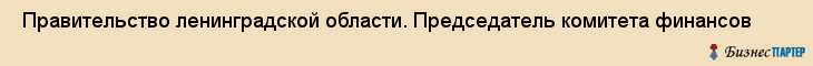  Правительство ленинградской области. Председатель комитета финансов , Санкт-Петербург